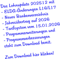 Das Lohnupdate 202512 mit - ELDA-Änderungen L16/L17 - Neues Bankenverzeichnis - Jahresübertrag auf 2026 - Tarifsystem vom 15.01.2026 - Programmerweiterungen und - Programmverbesserungen  steht zum Download bereit.  Zum Download hier klicken!