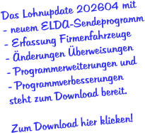 Das Lohnupdate 202604 mit - neuem ELDA-Sendeprogramm - Erfassung Firmenfahrzeuge - Änderungen Überweisungen  - Programmerweiterungen und - Programmverbesserungen  steht zum Download bereit.  Zum Download hier klicken!